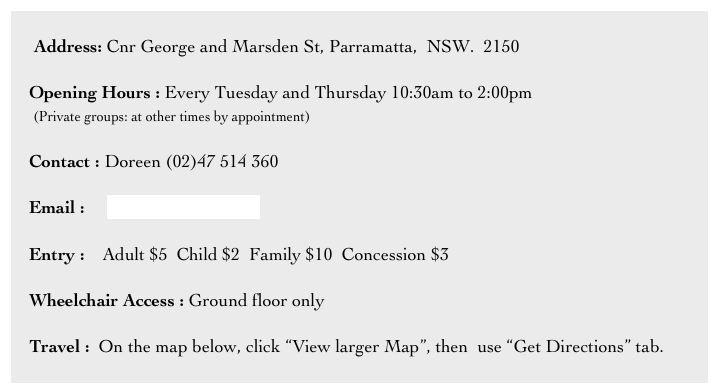    
     Address: Cnr George and Marsden St, Parramatta,  NSW.  2150

    Opening Hours : Every Tuesday and Thursday 10:30am to 2:00pm 
     (Private groups: at other times by appointment)

    Contact : Doreen (02)47 514 360

    Email :     info@brislington.net

    Entry :    Adult $5  Child $2  Family $10  Concession $3

    Wheelchair Access : Ground floor only

    Travel :  On the map below, click “View larger Map”, then  use “Get Directions” tab.

